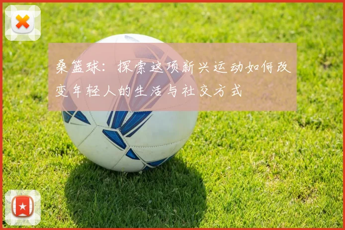 桑篮球：探索这项新兴运动如何改变年轻人的生活与社交方式