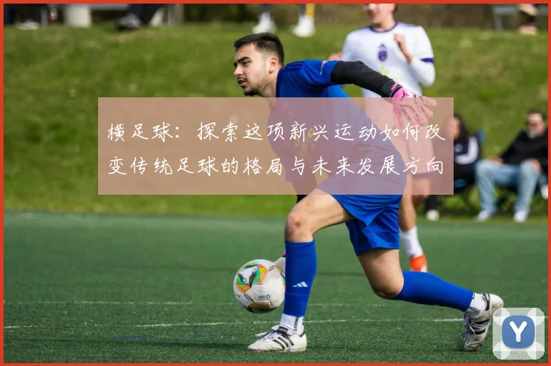 横足球：探索这项新兴运动如何改变传统足球的格局与未来发展方向