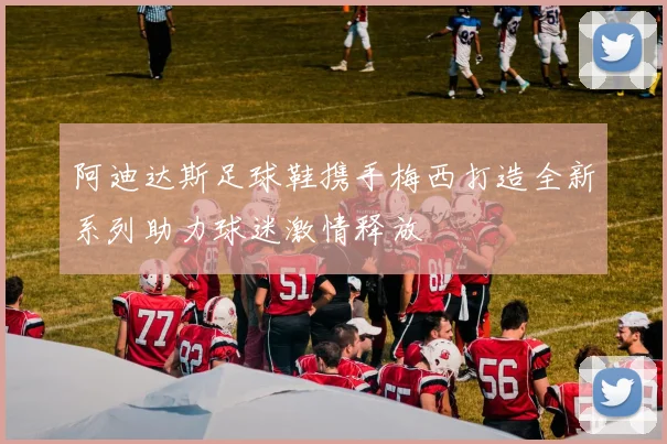 阿迪达斯足球鞋携手梅西打造全新系列助力球迷激情释放