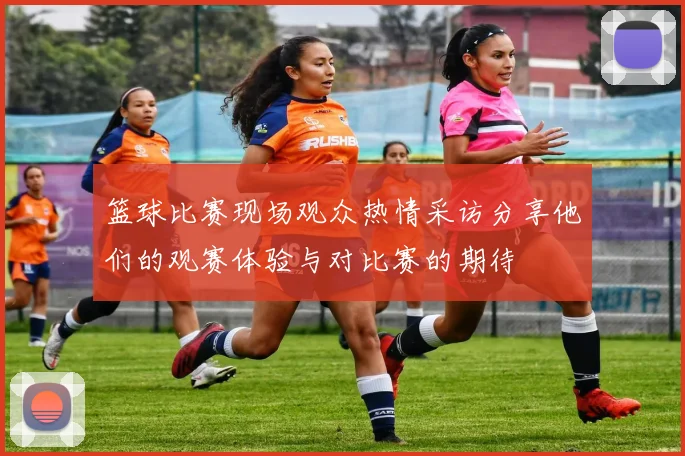 篮球比赛现场观众热情采访分享他们的观赛体验与对比赛的期待