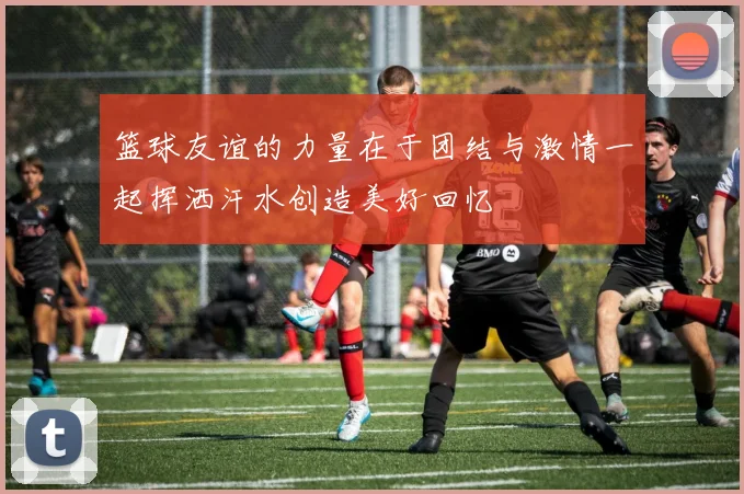 篮球友谊的力量在于团结与激情一起挥洒汗水创造美好回忆
