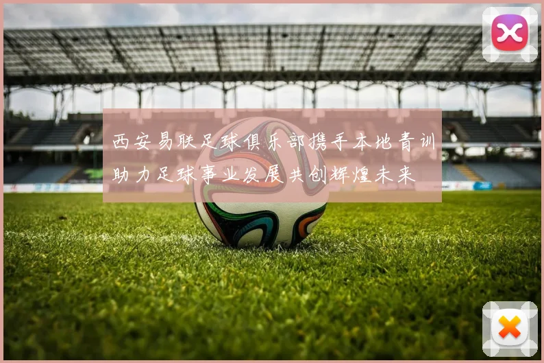 西安易联足球俱乐部携手本地青训助力足球事业发展共创辉煌未来